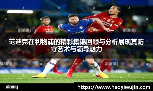 范迪克在利物浦的精彩集锦回顾与分析展现其防守艺术与领导魅力